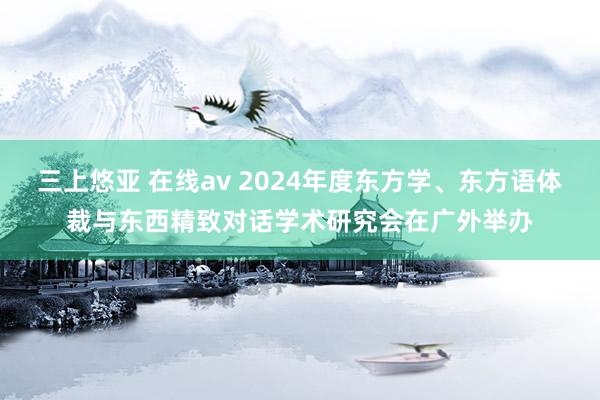 三上悠亚 在线av 2024年度东方学、东方语体裁与东西精致对话学术研究会在广外举办