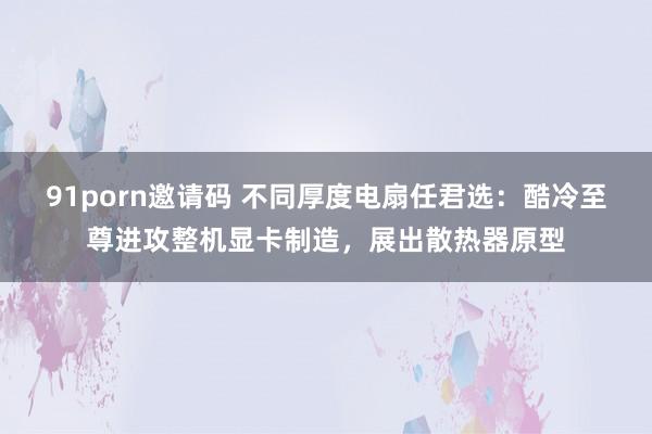 91porn邀请码 不同厚度电扇任君选：酷冷至尊进攻整机显卡制造，展出散热器原型