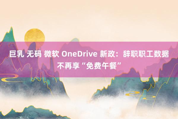 巨乳 无码 微软 OneDrive 新政：辞职职工数据不再享“免费午餐”