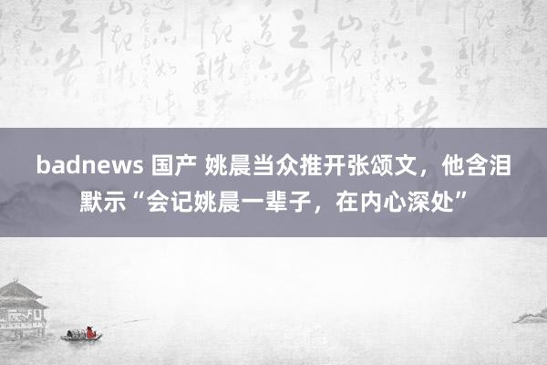 badnews 国产 姚晨当众推开张颂文，他含泪默示“会记姚晨一辈子，在内心深处”