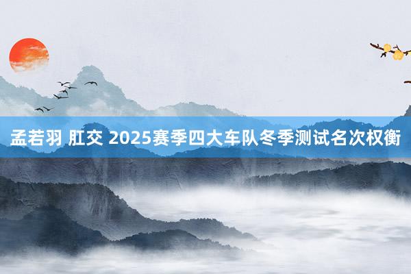 孟若羽 肛交 2025赛季四大车队冬季测试名次权衡