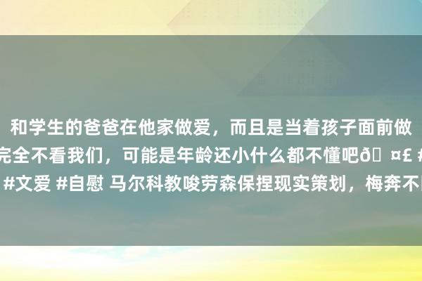 和学生的爸爸在他家做爱，而且是当着孩子面前做爱，太刺激了，孩子完全不看我们，可能是年龄还小什么都不懂吧🤣 #同城 #文爱 #自慰 马尔科教唆劳森保捏现实策划，梅奔不因新规毁掉新赛季，全力求胜