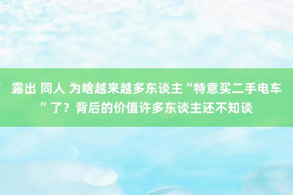 露出 同人 为啥越来越多东谈主“特意买二手电车”了？背后的价值许多东谈主还不知谈