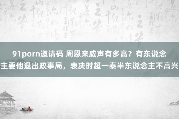 91porn邀请码 周恩来威声有多高？有东说念主要他退出政事局，表决时超一泰半东说念主不高兴