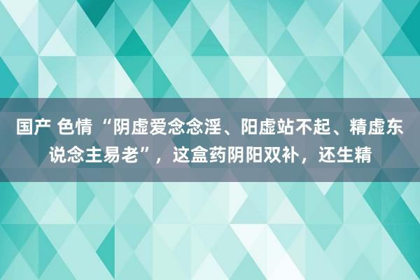 国产 色情 “阴虚爱念念淫、阳虚站不起、精虚东说念主易老”，这盒药阴阳双补，还生精