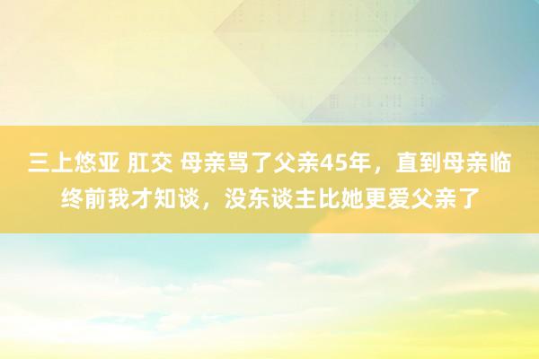 三上悠亚 肛交 母亲骂了父亲45年，直到母亲临终前我才知谈，没东谈主比她更爱父亲了