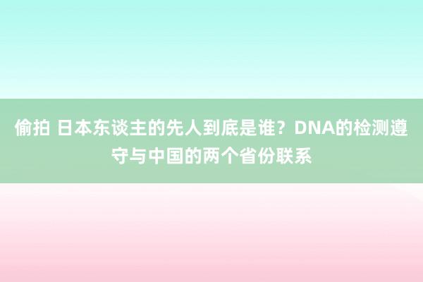 偷拍 日本东谈主的先人到底是谁？DNA的检测遵守与中国的两个省份联系