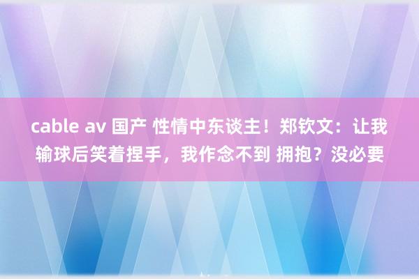 cable av 国产 性情中东谈主！郑钦文：让我输球后笑着捏手，我作念不到 拥抱？没必要