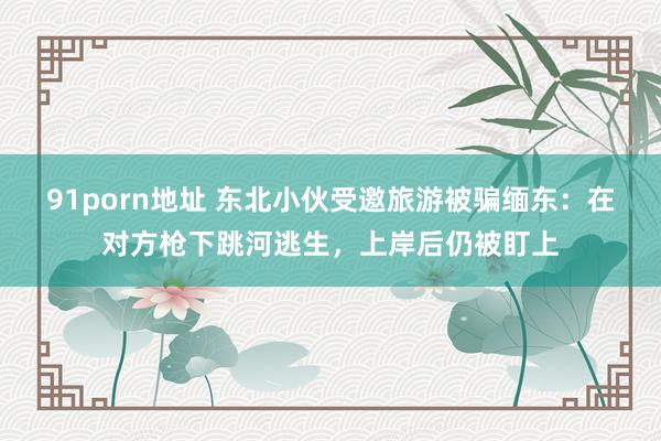 91porn地址 东北小伙受邀旅游被骗缅东：在对方枪下跳河逃生，上岸后仍被盯上