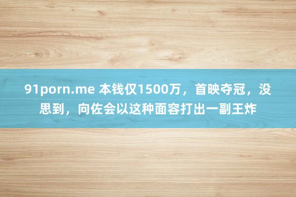 91porn.me 本钱仅1500万，首映夺冠，没思到，向佐会以这种面容打出一副王炸