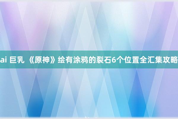 ai 巨乳 《原神》绘有涂鸦的裂石6个位置全汇集攻略