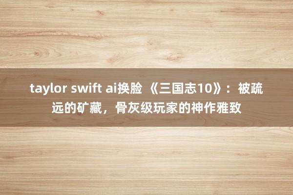 taylor swift ai换脸 《三国志10》：被疏远的矿藏，骨灰级玩家的神作雅致