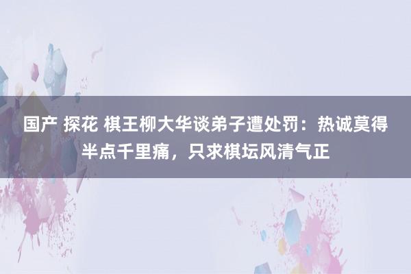 国产 探花 棋王柳大华谈弟子遭处罚：热诚莫得半点千里痛，只求棋坛风清气正