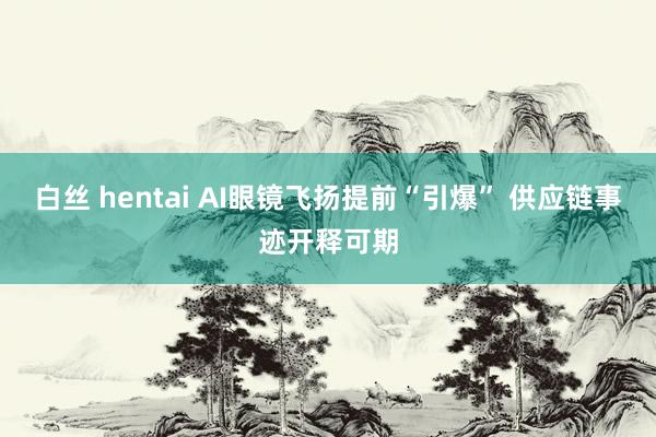 白丝 hentai AI眼镜飞扬提前“引爆” 供应链事迹开释可期