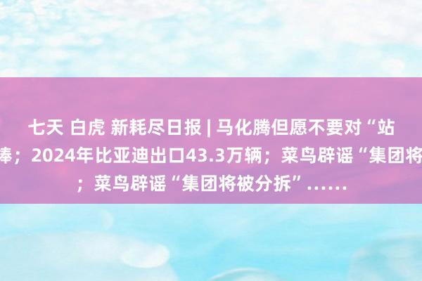 七天 白虎 新耗尽日报 | 马化腾但愿不要对“站立物”过度吹捧；2024年比亚迪出口43.3万辆；菜鸟辟谣“集团将被分拆”……