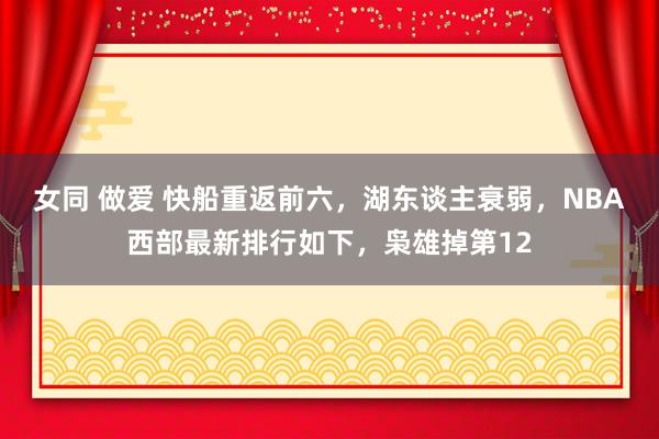 女同 做爱 快船重返前六，湖东谈主衰弱，NBA西部最新排行如下，枭雄掉第12