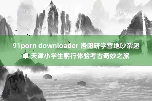 91porn downloader 洛阳研学营地吵杂超卓 天津小学生躬行体验考古奇妙之旅