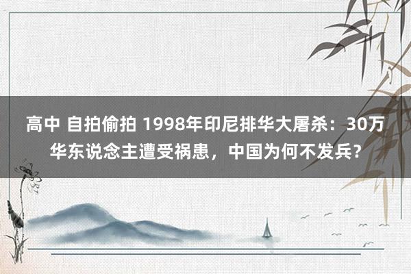 高中 自拍偷拍 1998年印尼排华大屠杀：30万华东说念主遭受祸患，中国为何不发兵？