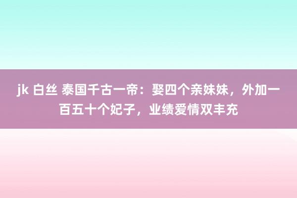 jk 白丝 泰国千古一帝：娶四个亲妹妹，外加一百五十个妃子，业绩爱情双丰充