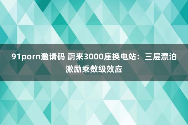 91porn邀请码 蔚来3000座换电站：三层漂泊激励乘数级效应