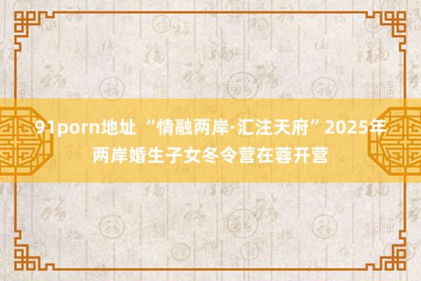 91porn地址 “情融两岸·汇注天府”2025年两岸婚生子女冬令营在蓉开营