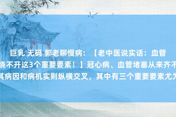 巨乳 无码 郭老聊慢病：【老中医说实话：血管不会莫名其妙堵塞，齐绕不开这3个重要要素！】冠心病、血管堵塞从来齐不是臆造来的，其病因和病机实则纵横交叉，其中有三个重要要素尤为紧要。一、气阴两虚：为心脑血管疾病...