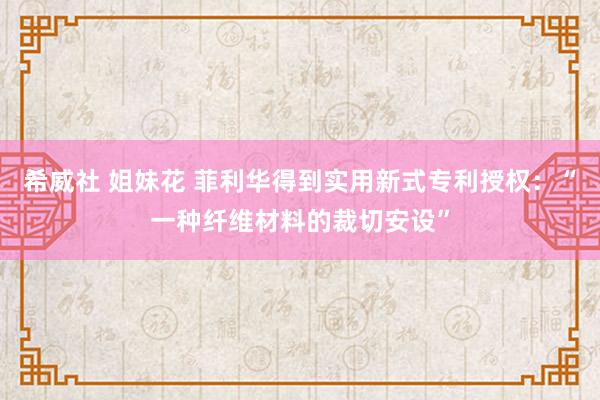 希威社 姐妹花 菲利华得到实用新式专利授权：“一种纤维材料的裁切安设”