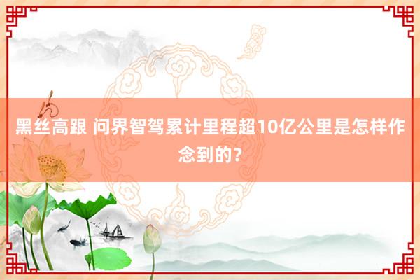 黑丝高跟 问界智驾累计里程超10亿公里是怎样作念到的？